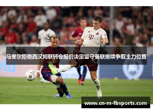 马奎尔拒绝西汉姆联转会报价决定留守曼联继续争取主力位置