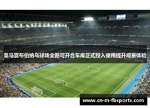 皇马宣布伯纳乌球场全新可开合车库正式投入使用提升观赛体验